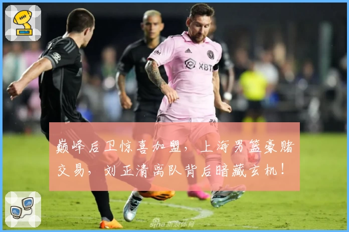 巅峰后卫惊喜加盟，上海男篮豪赌交易，刘正清离队背后暗藏玄机！