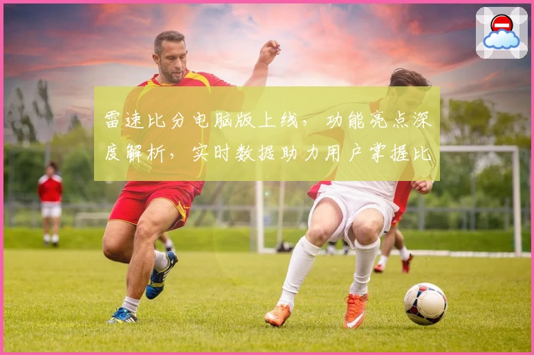 雷速比分电脑版上线，功能亮点深度解析，实时数据助力用户掌握比赛动态
