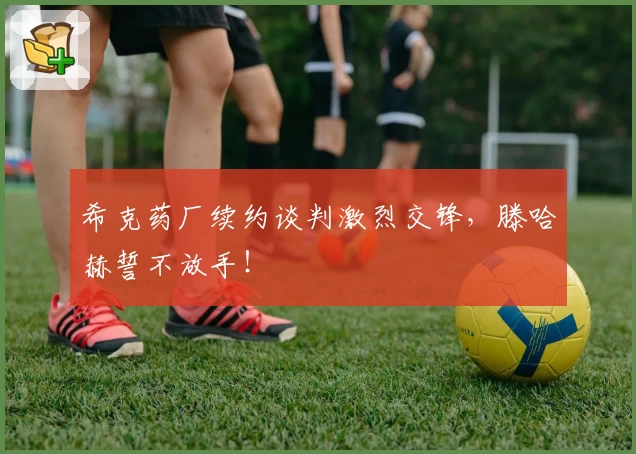希克药厂续约谈判激烈交锋，滕哈赫誓不放手！