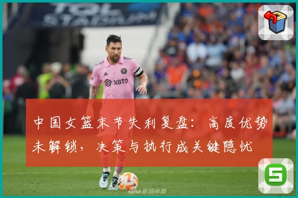中国女篮末节失利复盘：高度优势未解锁，决策与执行成关键隐忧