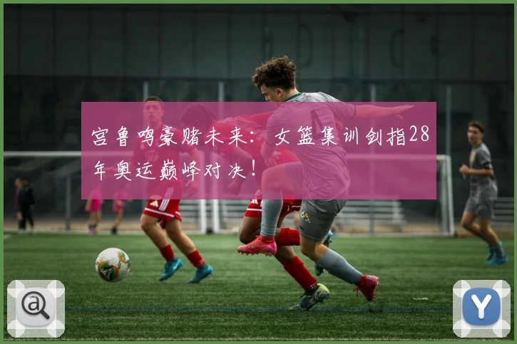 宫鲁鸣豪赌未来：女篮集训剑指28年奥运巅峰对决！