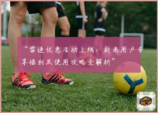 “雷速优惠活动上线，新老用户专享福利及使用攻略全解析”