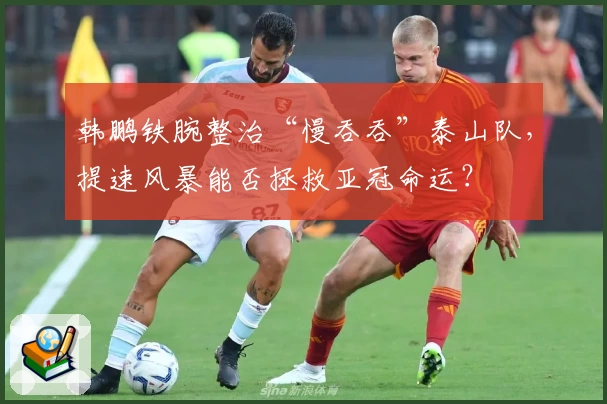 韩鹏铁腕整治“慢吞吞”泰山队，提速风暴能否拯救亚冠命运？