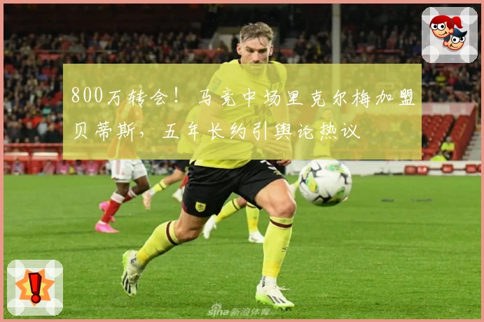 800万转会！马竞中场里克尔梅加盟贝蒂斯，五年长约引舆论热议