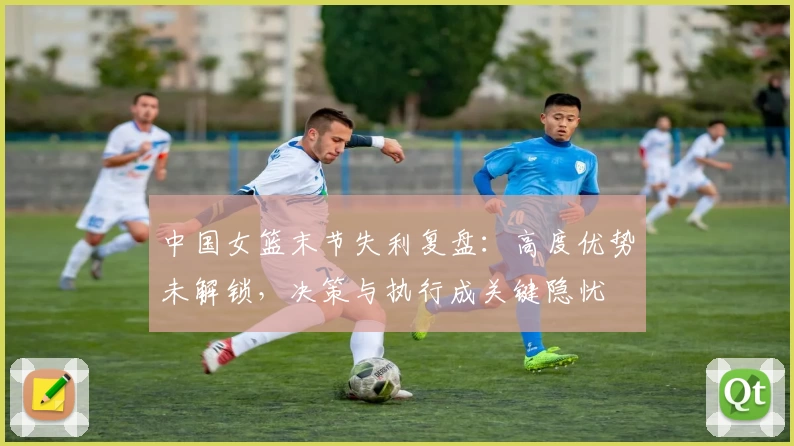 中国女篮末节失利复盘：高度优势未解锁，决策与执行成关键隐忧