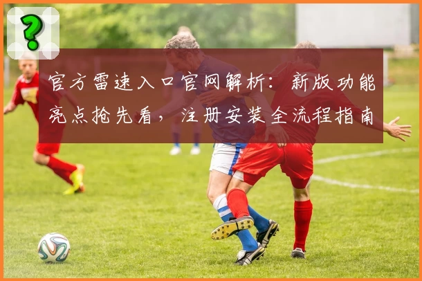 官方雷速入口官网解析:新版功能亮点抢先看,注册安装全流程指南