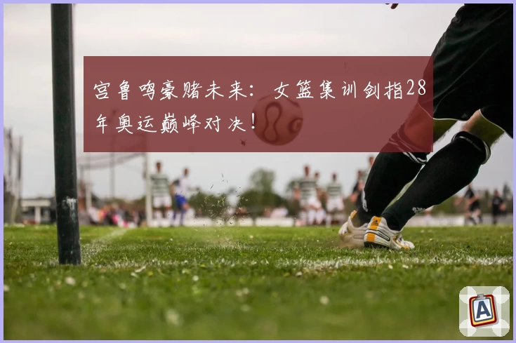 宫鲁鸣豪赌未来：女篮集训剑指28年奥运巅峰对决！