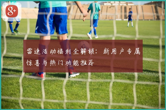 雷速活动福利全解锁：新用户专属惊喜与热门功能推荐